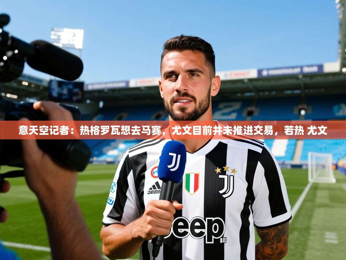 2025爱游戏体育在线意天空记者：热格罗瓦想去马赛，尤文目前并未推进交易，若热 尤文  第2张