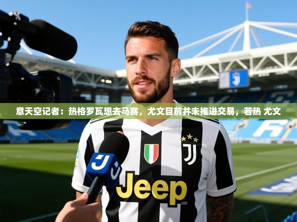 2025爱游戏体育在线意天空记者：热格罗瓦想去马赛，尤文目前并未推进交易，若热 尤文  第4张